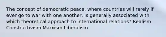 The concept of democratic peace, where countries will rarely if ever go to war with one another, is generally associated with which theoretical approach to international relations? Realism Constructivism Marxism Liberalism