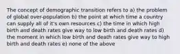 The concept of demographic transition refers to a) the problem of global over-population b) the point at which time a country can supply all of it's own resources c) the time in which high birth and death rates give way to low birth and death rates d) the moment in which low birth and death rates give way to high birth and death rates e) none of the above