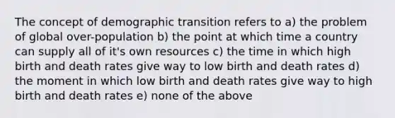 The concept of demographic transition refers to a) the problem of global over-population b) the point at which time a country can supply all of it's own resources c) the time in which high birth and death rates give way to low birth and death rates d) the moment in which low birth and death rates give way to high birth and death rates e) none of the above