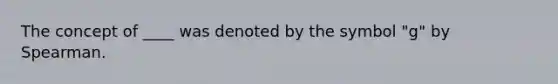 The concept of ____ was denoted by the symbol "g" by Spearman.