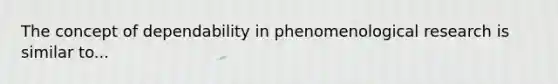 The concept of dependability in phenomenological research is similar to...