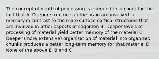 The concept of depth of processing is intended to account for the fact that A. Deeper structures in the brain are involved in memory in contrast to the more surface cortical structures that are involved in other aspects of cognition B. Deeper levels of processing of material yield better memory of the material C. Deeper (more extensive) organization of material into organized chunks produces a better long-term memory for that material D. None of the above E. B and C