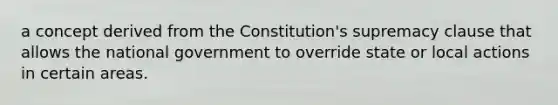 a concept derived from the Constitution's supremacy clause that allows the national government to override state or local actions in certain areas.