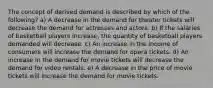 The concept of derived demand is described by which of the following? a) A decrease in the demand for theater tickets will decrease the demand for actresses and actors. b) If the salaries of basketball players increase, the quantity of basketball players demanded will decrease. c) An increase in the income of consumers will increase the demand for opera tickets. d) An increase in the demand for movie tickets will decrease the demand for video rentals. e) A decrease in the price of movie tickets will increase the demand for movie tickets.