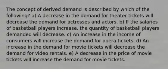 The concept of derived demand is described by which of the following? a) A decrease in the demand for theater tickets will decrease the demand for actresses and actors. b) If the salaries of basketball players increase, the quantity of basketball players demanded will decrease. c) An increase in the income of consumers will increase the demand for opera tickets. d) An increase in the demand for movie tickets will decrease the demand for video rentals. e) A decrease in the price of movie tickets will increase the demand for movie tickets.