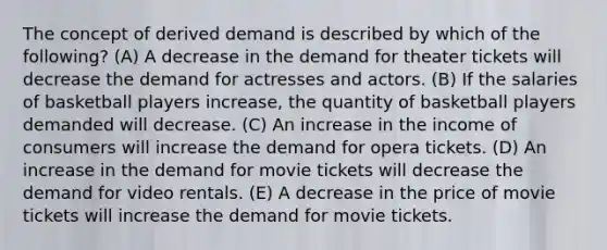 The concept of derived demand is described by which of the following? (A) A decrease in the demand for theater tickets will decrease the demand for actresses and actors. (B) If the salaries of basketball players increase, the quantity of basketball players demanded will decrease. (C) An increase in the income of consumers will increase the demand for opera tickets. (D) An increase in the demand for movie tickets will decrease the demand for video rentals. (E) A decrease in the price of movie tickets will increase the demand for movie tickets.