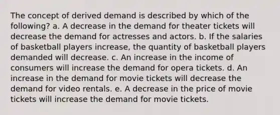 The concept of derived demand is described by which of the following? a. A decrease in the demand for theater tickets will decrease the demand for actresses and actors. b. If the salaries of basketball players increase, the quantity of basketball players demanded will decrease. c. An increase in the income of consumers will increase the demand for opera tickets. d. An increase in the demand for movie tickets will decrease the demand for video rentals. e. A decrease in the price of movie tickets will increase the demand for movie tickets.