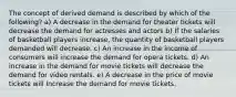 The concept of derived demand is described by which of the following? a) A decrease in the demand for theater tickets will decrease the demand for actresses and actors b) If the salaries of basketball players increase, the quantity of basketball players demanded will decrease. c) An increase in the income of consumers will increase the demand for opera tickets. d) An increase in the demand for movie tickets will decrease the demand for video rentals. e) A decrease in the price of movie tickets will Increase the demand for movie tickets.