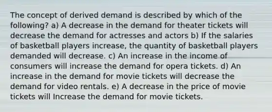 The concept of derived demand is described by which of the following? a) A decrease in the demand for theater tickets will decrease the demand for actresses and actors b) If the salaries of basketball players increase, the quantity of basketball players demanded will decrease. c) An increase in the income of consumers will increase the demand for opera tickets. d) An increase in the demand for movie tickets will decrease the demand for video rentals. e) A decrease in the price of movie tickets will Increase the demand for movie tickets.