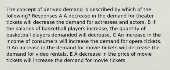 The concept of derived demand is described by which of the following? Responses A A decrease in the demand for theater tickets will decrease the demand for actresses and actors. B If the salaries of basketball players increase, the quantity of basketball players demanded will decrease. C An increase in the income of consumers will increase the demand for opera tickets. D An increase in the demand for movie tickets will decrease the demand for video rentals. E A decrease in the price of movie tickets will increase the demand for movie tickets.