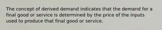 ​The concept of derived demand indicates that the demand for a final good or service is determined by the price of the inputs used to produce that final good or service.