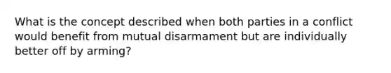 What is the concept described when both parties in a conflict would benefit from mutual disarmament but are individually better off by arming?