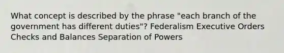 What concept is described by the phrase "each branch of the government has different duties"? Federalism Executive Orders Checks and Balances Separation of Powers