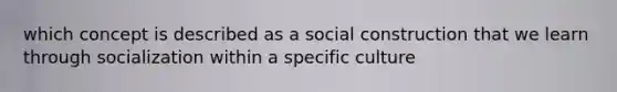 which concept is described as a social construction that we learn through socialization within a specific culture