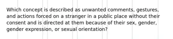 Which concept is described as unwanted comments, gestures, and actions forced on a stranger in a public place without their consent and is directed at them because of their sex, gender, gender expression, or sexual orientation?