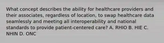 What concept describes the ability for healthcare providers and their associates, regardless of location, to swap healthcare data seamlessly and meeting all interoperability and national standards to provide patient-centered care? A. RHIO B. HIE C. NHIN D. ONC