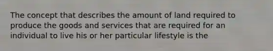 The concept that describes the amount of land required to produce the goods and services that are required for an individual to live his or her particular lifestyle is the