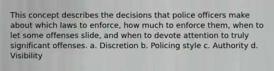 This concept describes the decisions that police officers make about which laws to enforce, how much to enforce them, when to let some offenses slide, and when to devote attention to truly significant offenses. a. Discretion b. Policing style c. Authority d. Visibility