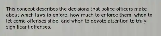 This concept describes the decisions that police officers make about which laws to enfore, how much to enforce them, when to let come offenses slide, and when to devote attention to truly significant offenses.