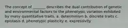 The concept of _______ describes the dual contribution of genetic and environmental factors to the phenotypic variation exhibited by many quantitative traits. a. determinism b. discrete traits c. epistasis d. phenotypic plasticity e. expressivity