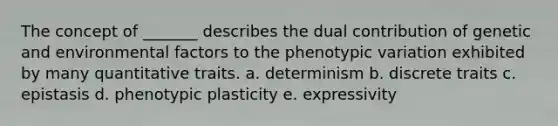 The concept of _______ describes the dual contribution of genetic and environmental factors to the phenotypic variation exhibited by many quantitative traits. a. determinism b. discrete traits c. epistasis d. phenotypic plasticity e. expressivity