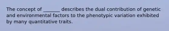 The concept of _______ describes the dual contribution of genetic and environmental factors to the phenotypic variation exhibited by many quantitative traits.