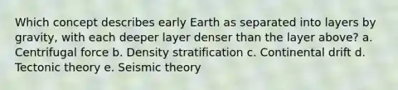 Which concept describes early Earth as separated into layers by gravity, with each deeper layer denser than the layer above? a. Centrifugal force b. Density stratification c. Continental drift d. Tectonic theory e. Seismic theory