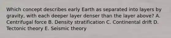 Which concept describes early Earth as separated into layers by gravity, with each deeper layer denser than the layer above? A. <a href='https://www.questionai.com/knowledge/kWmLRShA7v-centrifugal-force' class='anchor-knowledge'>centrifugal force</a> B. Density stratification C. Continental drift D. Tectonic theory E. Seismic theory