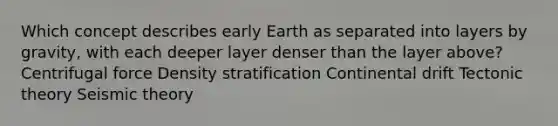 Which concept describes early Earth as separated into layers by gravity, with each deeper layer denser than the layer above? Centrifugal force Density stratification Continental drift Tectonic theory Seismic theory