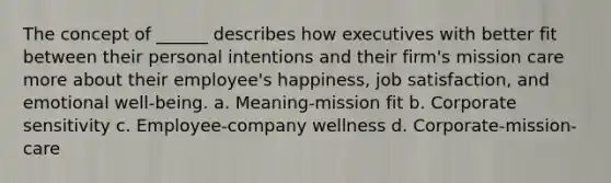 The concept of ______ describes how executives with better fit between their personal intentions and their firm's mission care more about their employee's happiness, job satisfaction, and emotional well-being. a. Meaning-mission fit b. Corporate sensitivity c. Employee-company wellness d. Corporate-mission-care