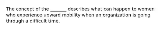 The concept of the _______ describes what can happen to women who experience upward mobility when an organization is going through a difficult time.