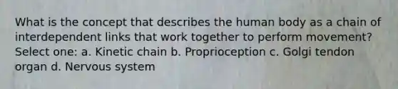 What is the concept that describes the human body as a chain of interdependent links that work together to perform movement? Select one: a. Kinetic chain b. Proprioception c. Golgi tendon organ d. Nervous system