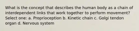 What is the concept that describes the human body as a chain of interdependent links that work together to perform movement? Select one: a. Proprioception b. Kinetic chain c. Golgi tendon organ d. Nervous system