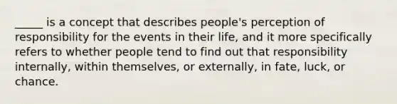 _____ is a concept that describes people's perception of responsibility for the events in their life, and it more specifically refers to whether people tend to find out that responsibility internally, within themselves, or externally, in fate, luck, or chance.