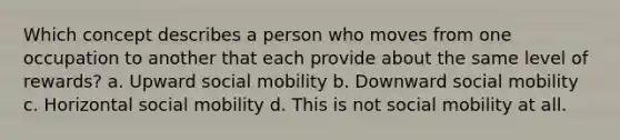 Which concept describes a person who moves from one occupation to another that each provide about the same level of rewards? a. Upward social mobility b. Downward social mobility c. Horizontal social mobility d. This is not social mobility at all.