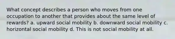 What concept describes a person who moves from one occupation to another that provides about the same level of rewards? a. upward social mobility b. downward social mobility c. horizontal social mobility d. This is not social mobility at all.