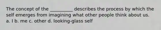 The concept of the __________ describes the process by which the self emerges from imagining what other people think about us. a. I b. me c. other d. looking-glass self