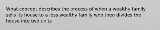 What concept describes the process of when a wealthy family sells its house to a less wealthy family who then divides the house into two units