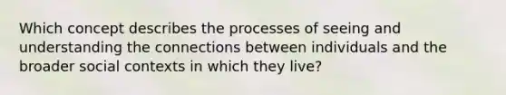 Which concept describes the processes of seeing and understanding the connections between individuals and the broader social contexts in which they live?