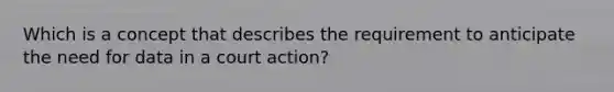 Which is a concept that describes the requirement to anticipate the need for data in a court action?