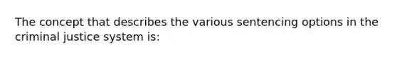 The concept that describes the various sentencing options in the criminal justice system is: