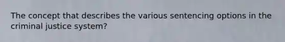 The concept that describes the various sentencing options in the criminal justice system?