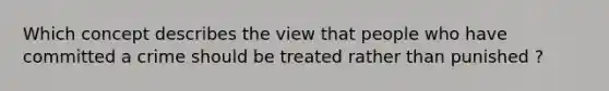 Which concept describes the view that people who have committed a crime should be treated rather than punished ?