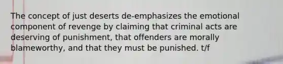 The concept of just deserts de-emphasizes the emotional component of revenge by claiming that criminal acts are deserving of punishment, that offenders are morally blameworthy, and that they must be punished. t/f