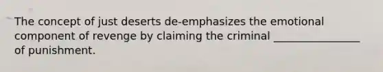 The concept of just deserts de-emphasizes the emotional component of revenge by claiming the criminal ________________ of punishment.