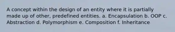 A concept within the design of an entity where it is partially made up of other, predefined entities. a. Encapsulation b. OOP c. Abstraction d. Polymorphism e. Composition f. Inheritance