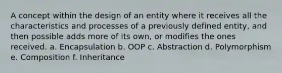 A concept within the design of an entity where it receives all the characteristics and processes of a previously defined entity, and then possible adds more of its own, or modifies the ones received. a. Encapsulation b. OOP c. Abstraction d. Polymorphism e. Composition f. Inheritance