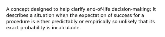 A concept designed to help clarify end-of-life decision-making; it describes a situation when the expectation of success for a procedure is either predictably or empirically so unlikely that its exact probability is incalculable.