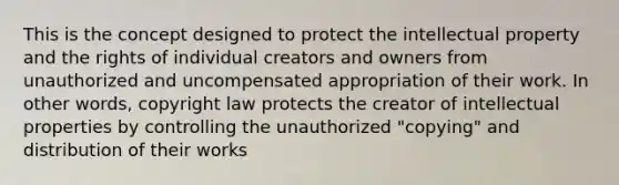 This is the concept designed to protect the intellectual property and the rights of individual creators and owners from unauthorized and uncompensated appropriation of their work. In other words, copyright law protects the creator of intellectual properties by controlling the unauthorized "copying" and distribution of their works