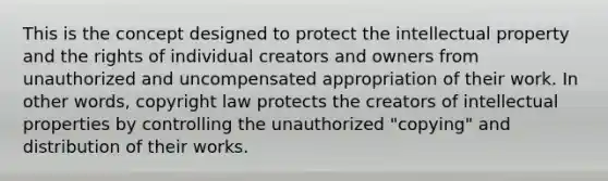 This is the concept designed to protect the intellectual property and the rights of individual creators and owners from unauthorized and uncompensated appropriation of their work. In other words, copyright law protects the creators of intellectual properties by controlling the unauthorized "copying" and distribution of their works.